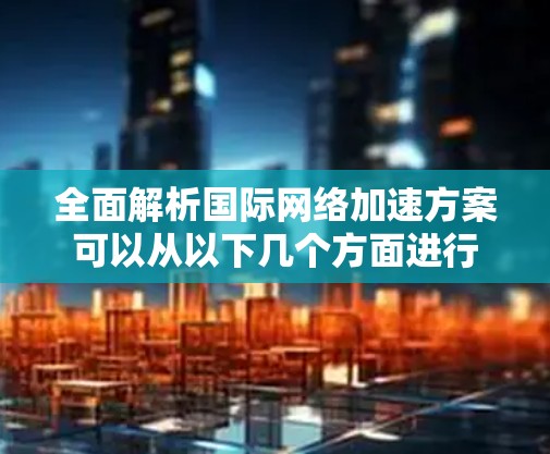 全面解析国际网络加速方案可以从以下几个方面进行 全面解析国际网络加速方案可以从以下几个方面进行