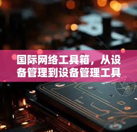 国际网络工具箱，从设备管理到设备管理工具的全面解决方案