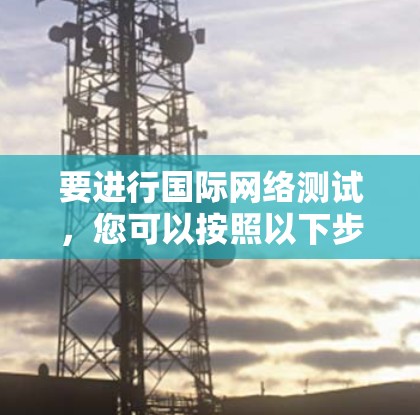 要进行国际网络测试,您可以按照以下步骤进行 要进行国际网络测试,您可以按照以下步骤进行