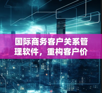 国际商务客户关系管理软件，重构客户价值，助力全球商业生态