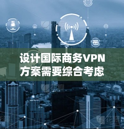 设计国际商务VPN方案需要综合考虑多个因素，以下是一个系统化的步骤说明