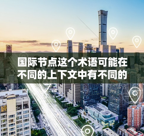 国际节点这个术语可能在不同的上下文中有不同的含义，具体取决于上下文的领域。以下是一些可能的解释