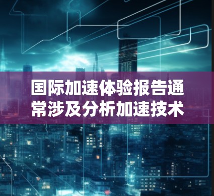 国际加速体验报告通常涉及分析加速技术在全球范围内的应用情况、经济影响以及挑战。以下是一个可能的报告结构和内容