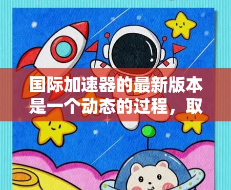 国际加速器的最新版本是一个动态的过程,取决于具体指的加速器类型和研究领域。以下是一些可能的国际加速器及其最新版本的情况 国际加速器的最新版本是一个动态的过程,取决于具体指的加速器类型和研究领域。以下是一些可能的国际加速器及其最新版本的情况