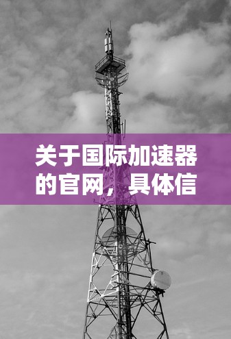 关于国际加速器的官网,具体信息会因国家和地区而有所不同。以下是一些常见的国际加速器的官方网站,供您参考 关于国际加速器的官网,具体信息会因国家和地区而有所不同。以下是一些常见的国际加速器的官方网站,供您参考