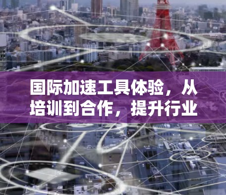 国际加速工具体验,从培训到合作,提升行业竞争力 国际加速工具体验,从培训到合作,提升行业竞争力