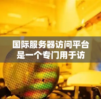 国际服务器访问平台是一个专门用于访问国际服务器的工具,通常包括以下功能和类型 国际服务器访问平台是一个专门用于访问国际服务器的工具,通常包括以下功能和类型