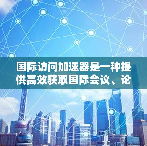 国际访问加速器是一种提供高效获取国际会议、论坛、学术活动等信息的工具或平台。以下是一些可能的国际访问加速器解决方案,帮助您快速获取国际信息 国际访问加速器是一种提供高效获取国际会议、论坛、学术活动等信息的工具或平台。以下是一些可能的国际访问加速器解决方案,帮助您快速获取国际信息