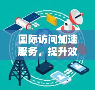 国际访问加速服务,提升效率的高效工具 国际访问加速服务,提升效率的高效工具