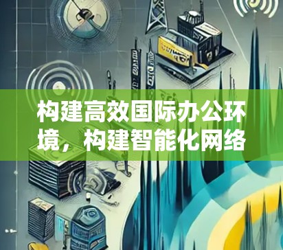 构建高效国际办公环境,构建智能化网络与协作平台 构建高效国际办公环境,构建智能化网络与协作平台
