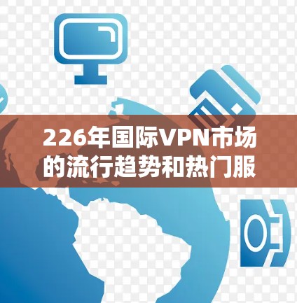 226年国际VPN市场的流行趋势和热门服务分析，可以从以下几个方面进行探讨