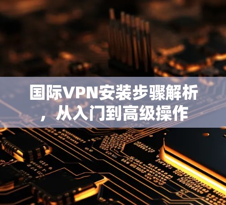 国际VPN安装步骤解析,从入门到高级操作 国际VPN安装步骤解析,从入门到高级操作