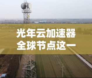 光年云加速器全球节点这一名称可能指的是一个利用云技术或特定加速技术的全球网络节点,用于提升数据处理和传输的速度或效率。以下是一些可能的解释和背景 光年云加速器全球节点这一名称可能指的是一个利用云技术或特定加速技术的全球网络节点,用于提升数据处理和传输的速度或效率。以下是一些可能的解释和背景