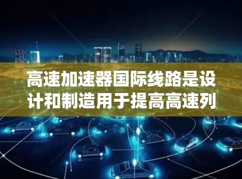 高速加速器国际线路是设计和制造用于提高高速列车加速度的技术系统，旨在确保高铁在不同路段和条件下的稳定运行。以下是对高速加速器国际线路的详细介绍