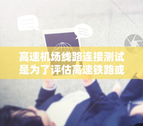 高速机场线路连接测试是为了评估高速铁路或公路与机场之间的连接性能，确保其高效、安全和连续运行。以下是一些可能涉及的测试内容和方法