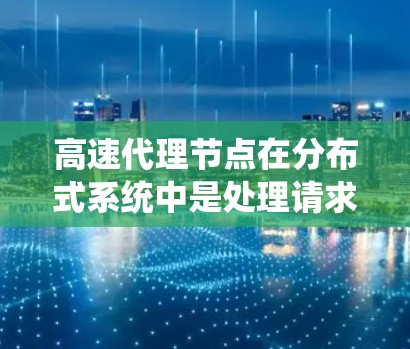 高速代理节点在分布式系统中是处理请求并快速响应的核心元素。以下是对该主题的详细总结