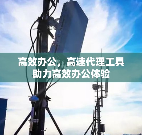 高效办公,高速代理工具助力高效办公体验 高效办公,高速代理工具助力高效办公体验