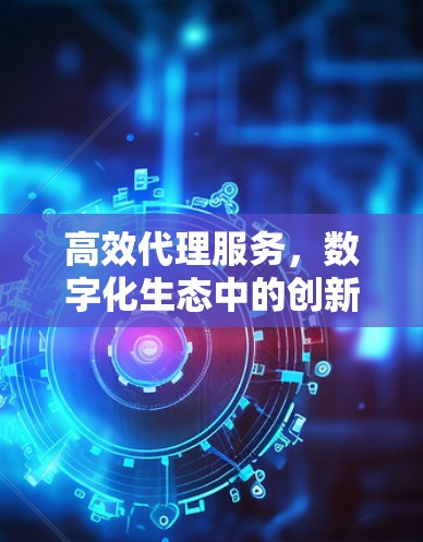 高效代理服务,数字化生态中的创新与未来 高效代理服务,数字化生态中的创新与未来